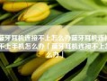 蓝牙耳机连接不上怎么办蓝牙耳机连接不上手机怎么办「蓝牙耳机连接不上怎么办」